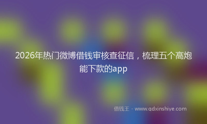 2026年热门微博借钱审核查征信，梳理五个高炮能下款的app