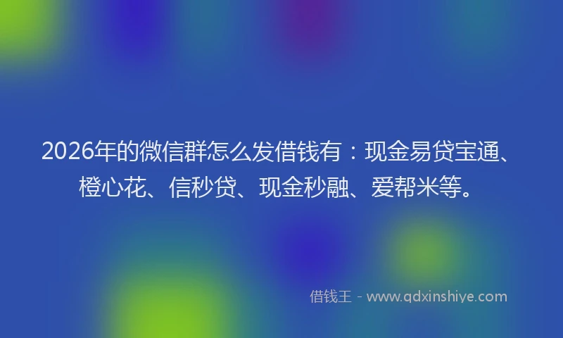 2026年的微信群怎么发借钱有：现金易贷宝通、橙心花、信秒贷、现金秒融、爱帮米等。