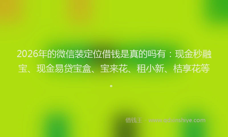 2026年的微信装定位借钱是真的吗有：现金秒融宝、现金易贷宝盒、宝来花、租小新、桔享花等。