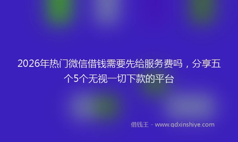 2026年热门微信借钱需要先给服务费吗，分享五个5个无视一切下款的平台
