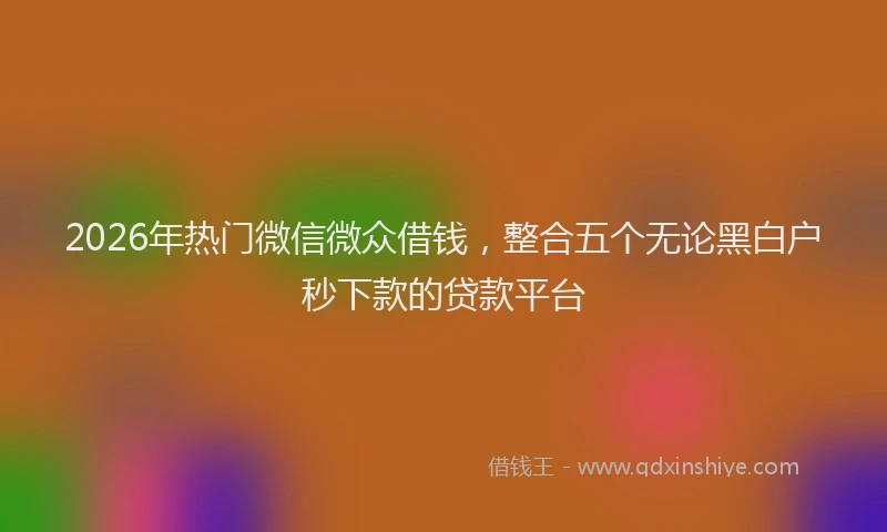 2026年热门微信微众借钱，整合五个无论黑白户秒下款的贷款平台