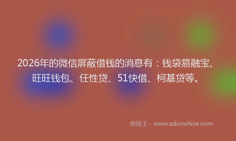 2026年的微信屏蔽借钱的消息有：钱袋易融宝、旺旺钱包、任性贷、51快借、柯基贷等。