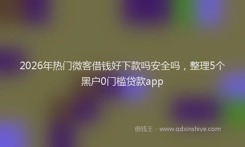 2026年热门微客借钱好下款吗安全吗，整理5个黑户0门槛贷款app