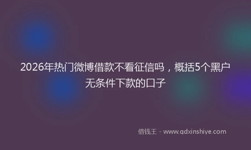 2026年热门微博借款不看征信吗，概括5个黑户无条件下款的口子