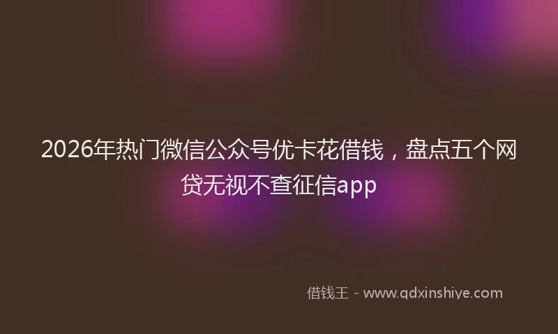 2026年热门微信公众号优卡花借钱，盘点五个网贷无视不查征信app