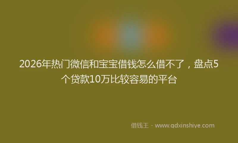 2026年热门微信和宝宝借钱怎么借不了，盘点5个贷款10万比较容易的平台