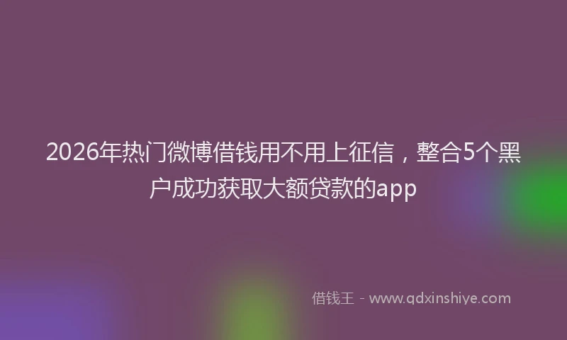 2026年热门微博借钱用不用上征信，整合5个黑户成功获取大额贷款的app