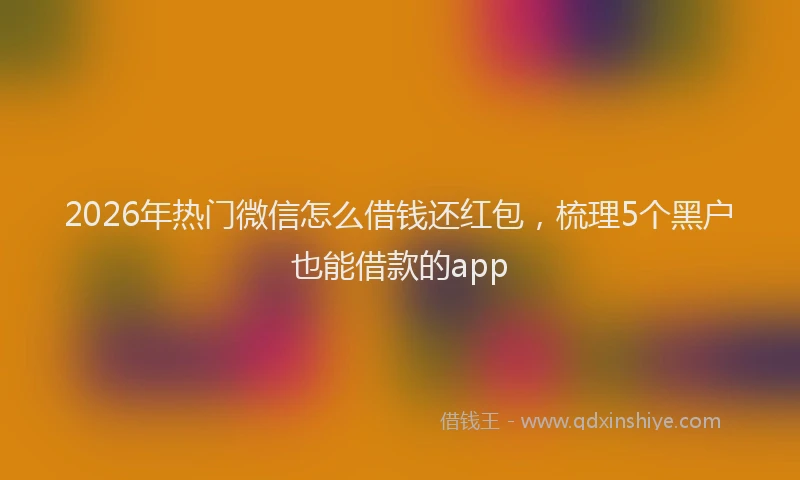 2026年热门微信怎么借钱还红包，梳理5个黑户也能借款的app