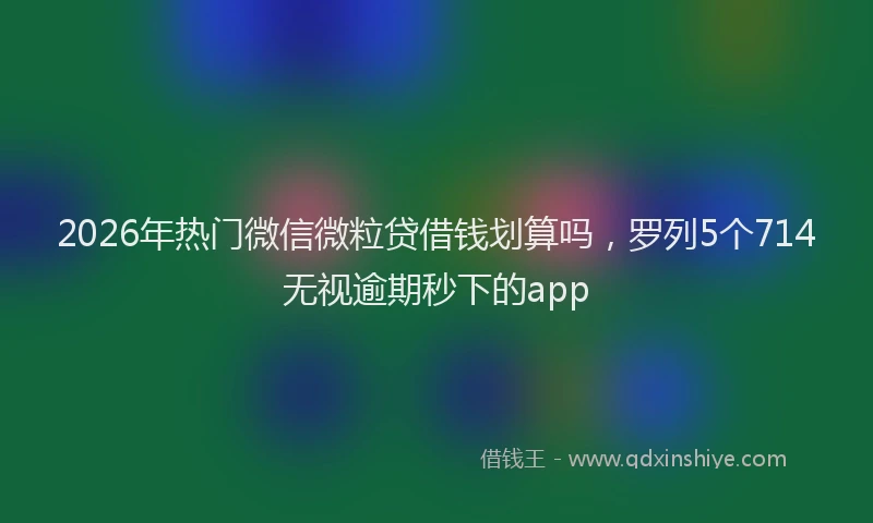 2026年热门微信微粒贷借钱划算吗，罗列5个714无视逾期秒下的app