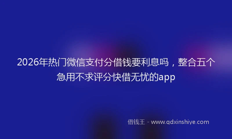 2026年热门微信支付分借钱要利息吗，整合五个急用不求评分快借无忧的app