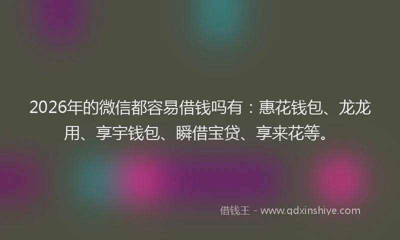 2026年的微信都容易借钱吗有：惠花钱包、龙龙用、享宇钱包、瞬借宝贷、享来花等。