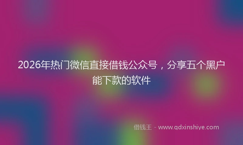 2026年热门微信直接借钱公众号，分享五个黑户能下款的软件
