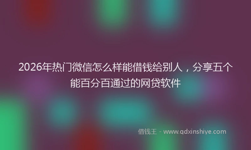 2026年热门微信怎么样能借钱给别人，分享五个能百分百通过的网贷软件