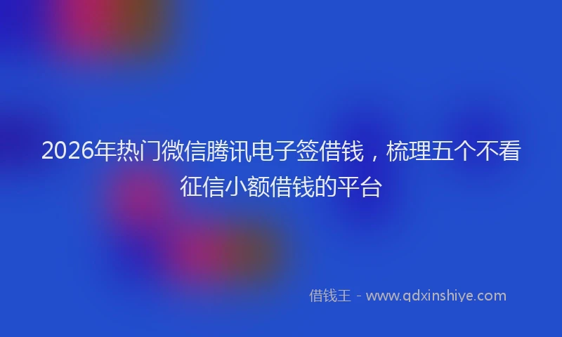 2026年热门微信腾讯电子签借钱，梳理五个不看征信小额借钱的平台