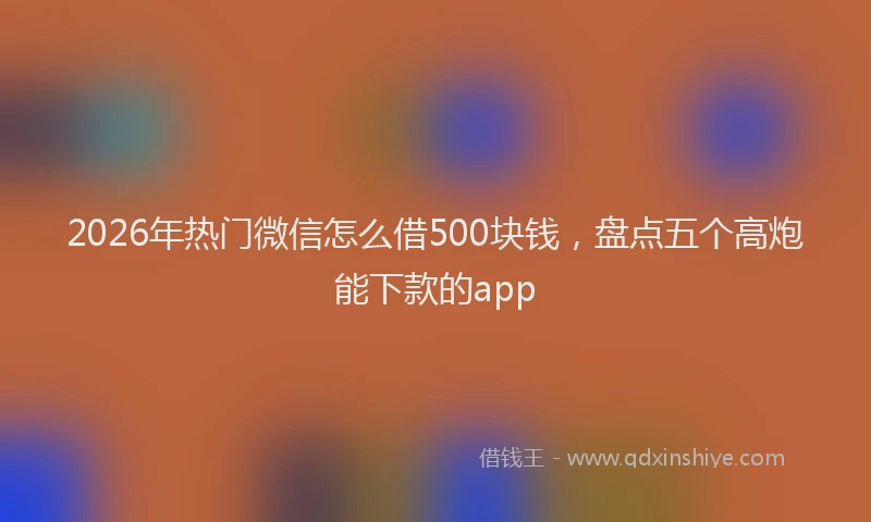 2026年热门微信怎么借500块钱，盘点五个高炮能下款的app