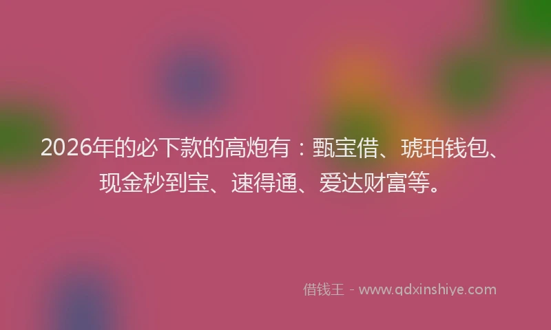 2026年的必下款的高炮有：甄宝借、琥珀钱包、现金秒到宝、速得通、爱达财富等。