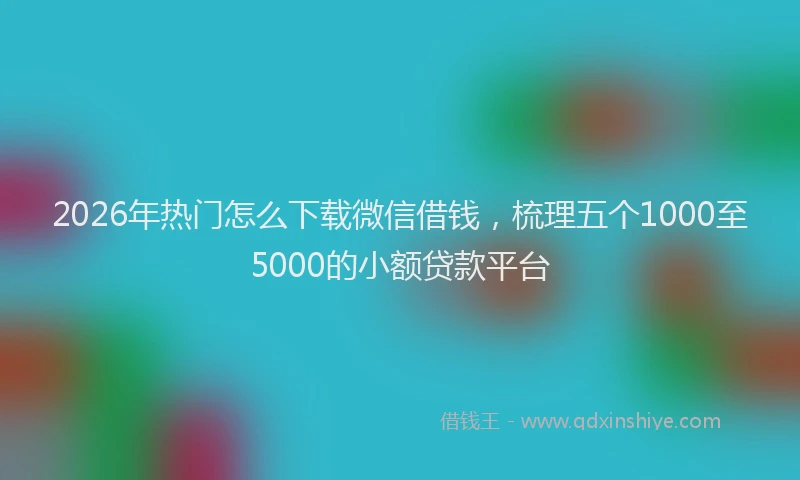 2026年热门怎么下载微信借钱，梳理五个1000至5000的小额贷款平台
