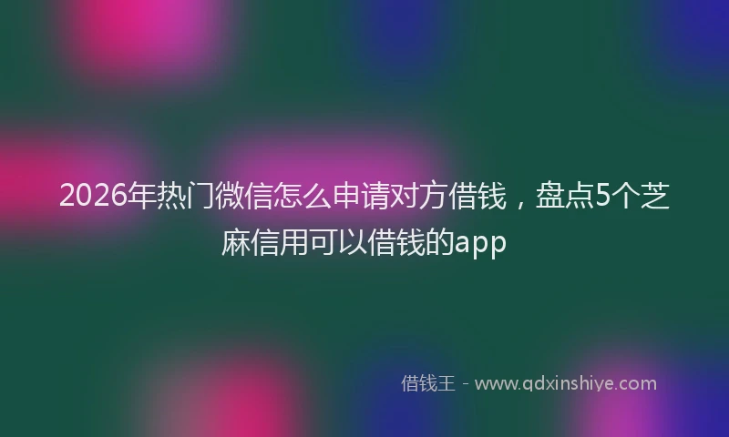 2026年热门微信怎么申请对方借钱，盘点5个芝麻信用可以借钱的app