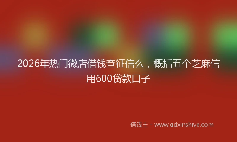 2026年热门微店借钱查征信么，概括五个芝麻信用600贷款口子