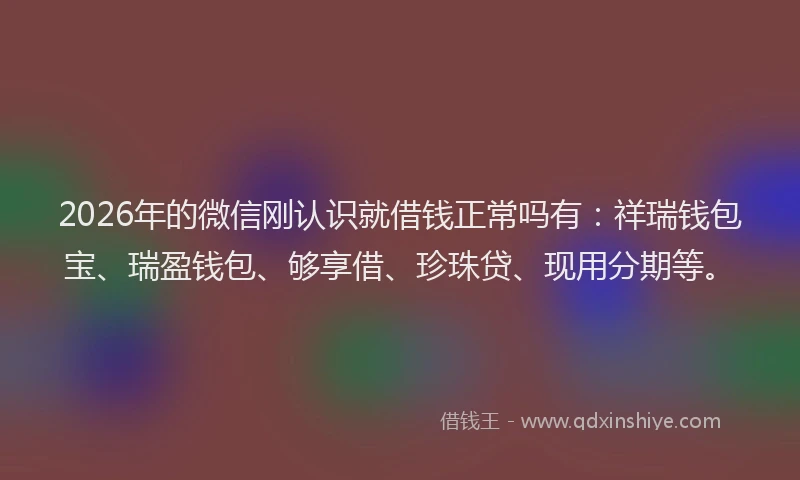 2026年的微信刚认识就借钱正常吗有：祥瑞钱包宝、瑞盈钱包、够享借、珍珠贷、现用分期等。