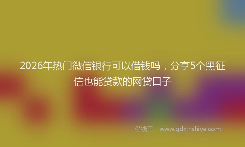 2026年热门微信银行可以借钱吗，分享5个黑征信也能贷款的网贷口子