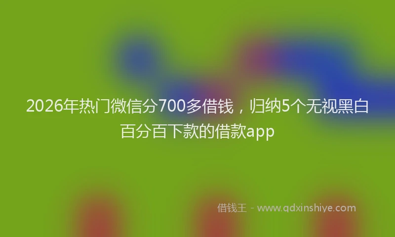2026年热门微信分700多借钱，归纳5个无视黑白百分百下款的借款app