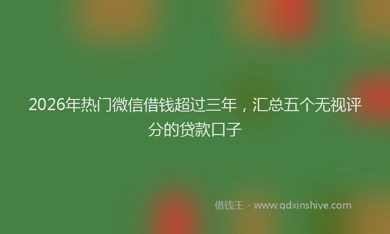 2026年热门微信借钱超过三年，汇总五个无视评分的贷款口子