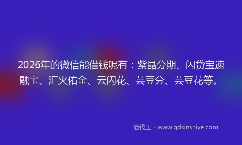 2026年的微信能借钱呢有：紫晶分期、闪贷宝速融宝、汇火佑金、云闪花、芸豆分、芸豆花等。