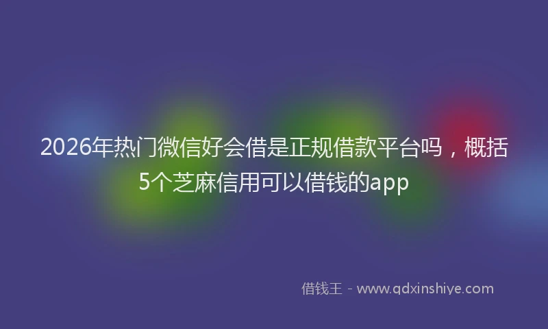 2026年热门微信好会借是正规借款平台吗，概括5个芝麻信用可以借钱的app