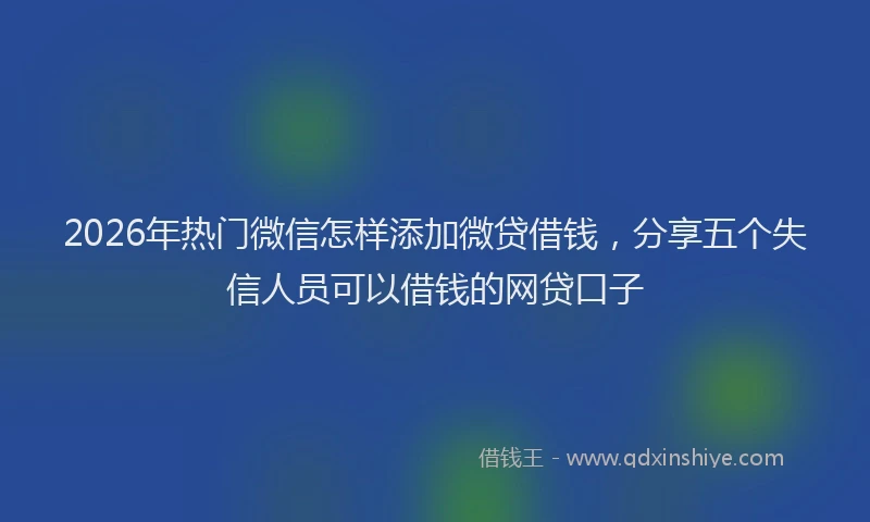 2026年热门微信怎样添加微贷借钱，分享五个失信人员可以借钱的网贷口子