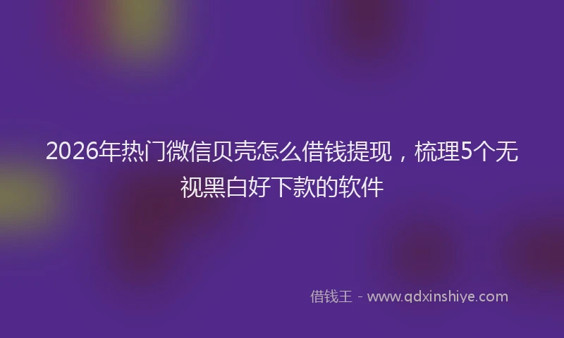 2026年热门微信贝壳怎么借钱提现，梳理5个无视黑白好下款的软件