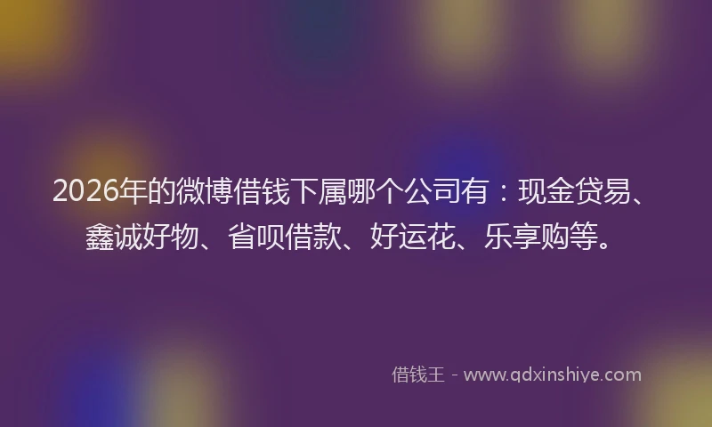 2026年的微博借钱下属哪个公司有：现金贷易、鑫诚好物、省呗借款、好运花、乐享购等。
