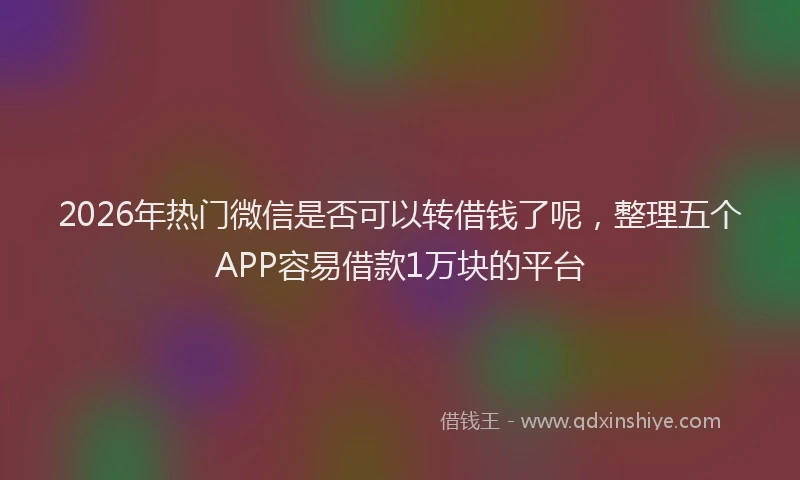 2026年热门微信是否可以转借钱了呢，整理五个APP容易借款1万块的平台