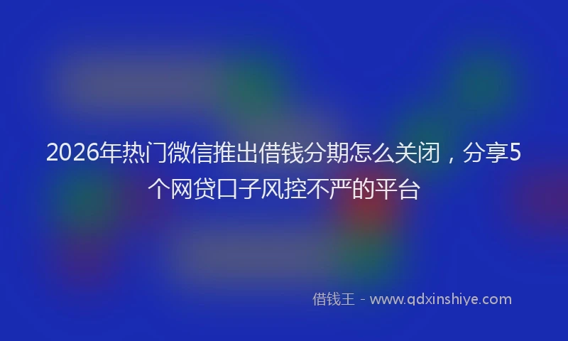 2026年热门微信推出借钱分期怎么关闭，分享5个网贷口子风控不严的平台