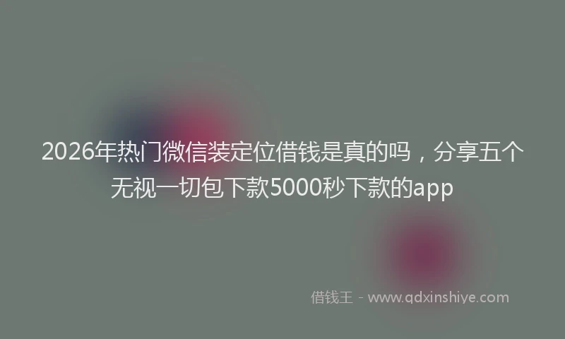 2026年热门微信装定位借钱是真的吗，分享五个无视一切包下款5000秒下款的app