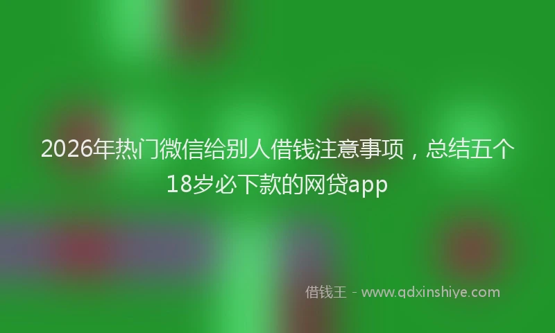2026年热门微信给别人借钱注意事项，总结五个18岁必下款的网贷app