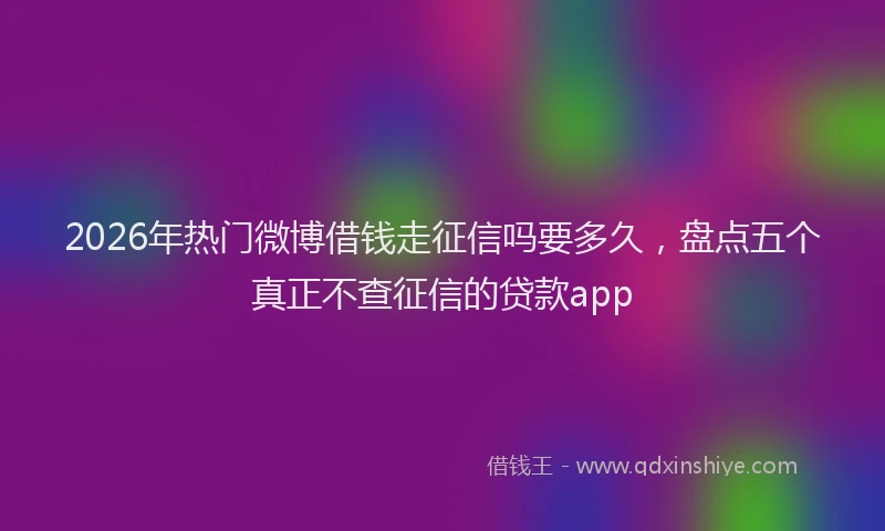 2026年热门微博借钱走征信吗要多久，盘点五个真正不查征信的贷款app