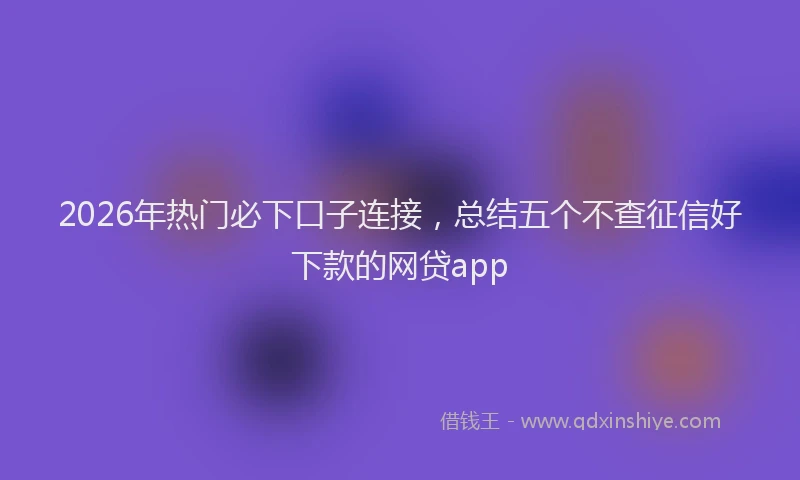 2026年热门必下口子连接，总结五个不查征信好下款的网贷app
