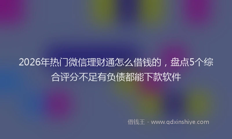 2026年热门微信理财通怎么借钱的，盘点5个综合评分不足有负债都能下款软件