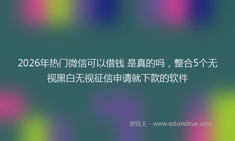 2026年热门微信可以借钱 是真的吗，整合5个无视黑白无视征信申请就下款的软件