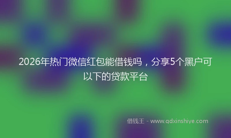 2026年热门微信红包能借钱吗，分享5个黑户可以下的贷款平台