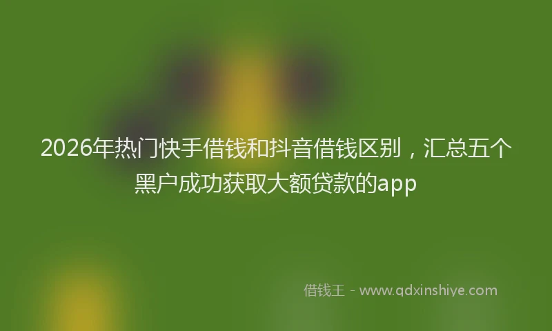 2026年热门快手借钱和抖音借钱区别，汇总五个黑户成功获取大额贷款的app