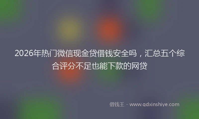 2026年热门微信现金贷借钱安全吗，汇总五个综合评分不足也能下款的网贷