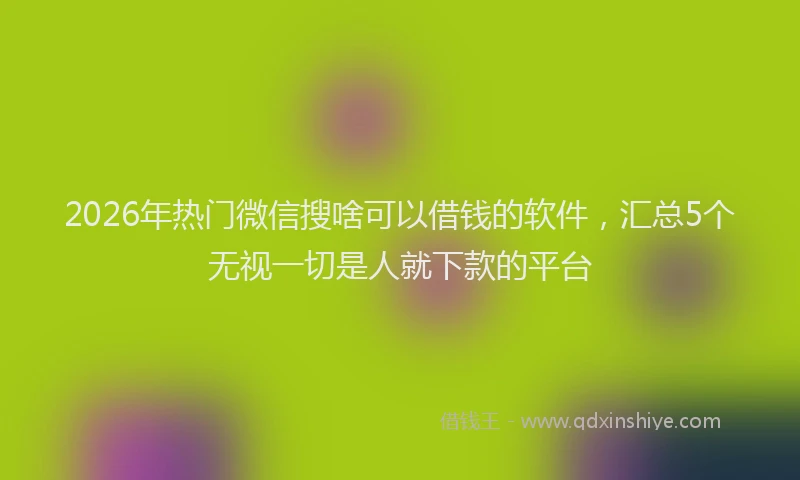 2026年热门微信搜啥可以借钱的软件，汇总5个无视一切是人就下款的平台