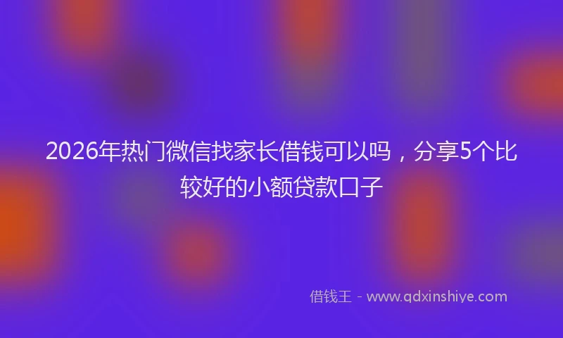 2026年热门微信找家长借钱可以吗，分享5个比较好的小额贷款口子