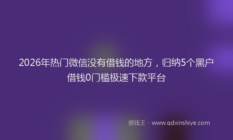 2026年热门微信没有借钱的地方，归纳5个黑户借钱0门槛极速下款平台