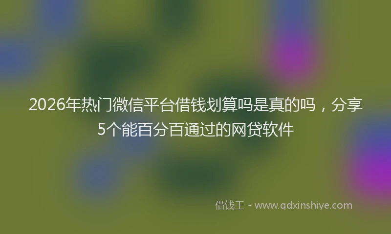 2026年热门微信平台借钱划算吗是真的吗，分享5个能百分百通过的网贷软件