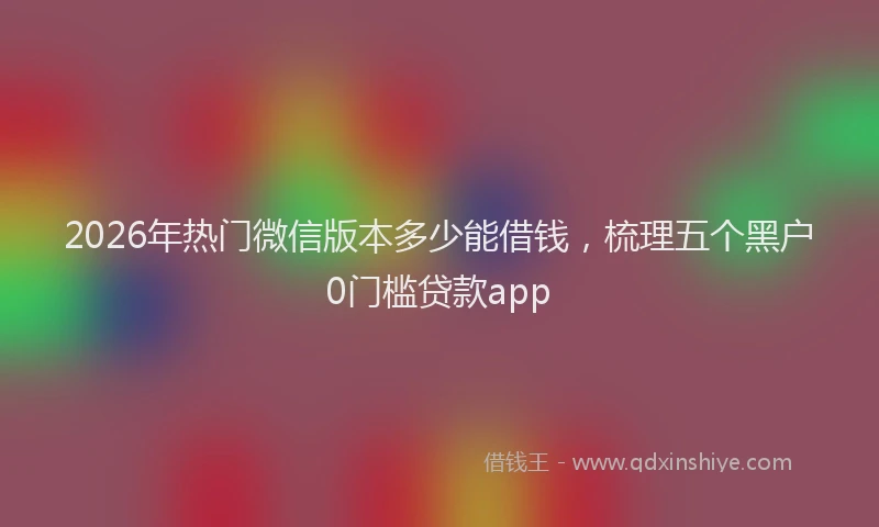 2026年热门微信版本多少能借钱，梳理五个黑户0门槛贷款app