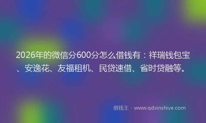 2026年的微信分600分怎么借钱有：祥瑞钱包宝、安逸花、友福租机、民贷速借、省时贷融等。
