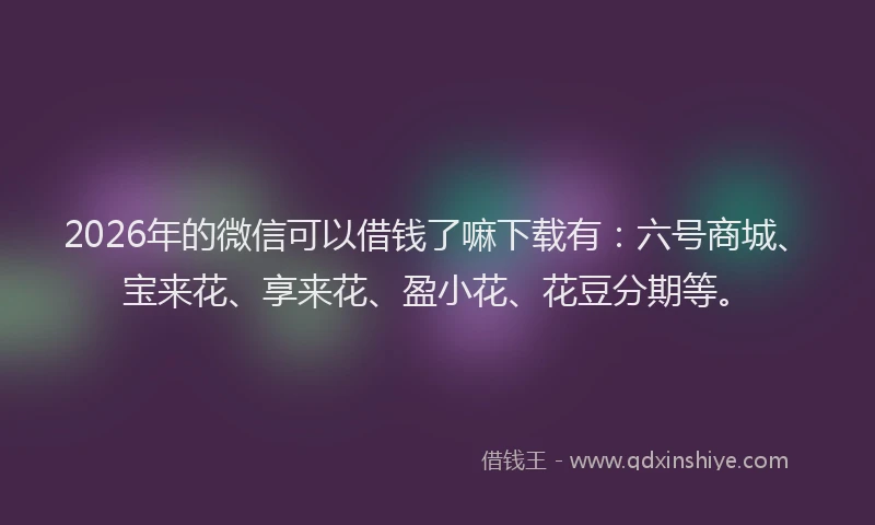 2026年的微信可以借钱了嘛下载有：六号商城、宝来花、享来花、盈小花、花豆分期等。